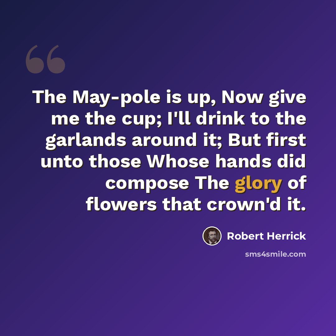 “The May-pole is up, Now give me the cup; I'll drink to the garlands around it; But first unto those Whose hands did compose The glory of flowers that crown'd it.” quote by Robert Herrick