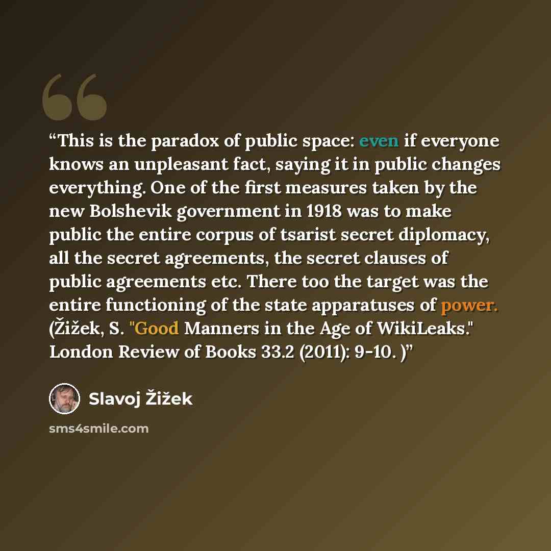 “This is the paradox of public space: even if everyone knows an unpleasant fact, saying it in public changes everything. One of the first measures taken by the new Bolshevik government in 1918 was to make public the entire corpus of tsarist secret diplomacy, all the secret agreements, the secret…” quote by Slavoj Žižek
