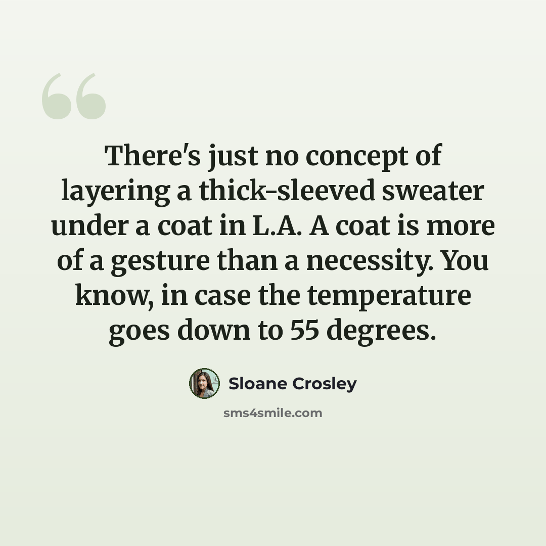 “There's just no concept of layering a thick-sleeved sweater under a coat in L.A. A coat is more of a gesture than a necessity. You know, in case the temperature goes down to 55 degrees.” quote by Sloane Crosley