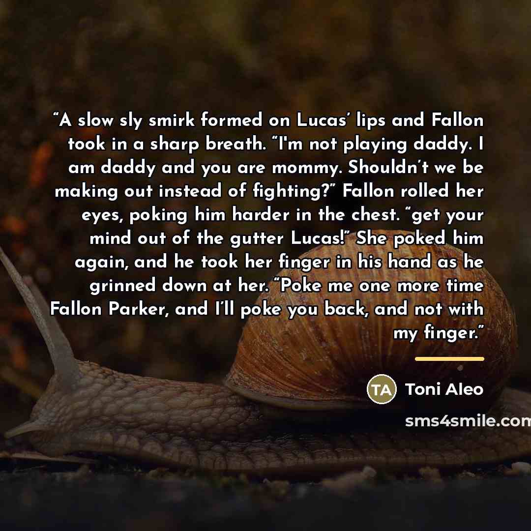 “A slow sly smirk formed on Lucas’ lips and Fallon took in a sharp breath. “I'm not playing daddy. I am daddy and you are mommy. Shouldn’t we be making out instead of fighting?” Fallon rolled her eyes, poking him harder in the chest. “get your mind out of the gutter Lucas!” She poked him again, and…” quote by Toni Aleo