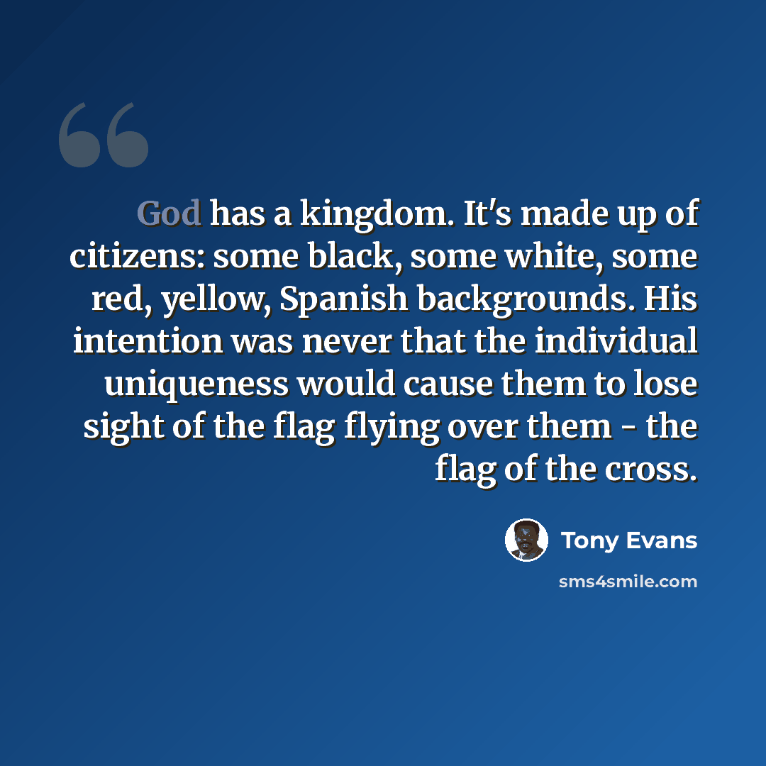 “God has a kingdom. It's made up of citizens: some black, some white, some red, yellow, Spanish backgrounds. His intention was never that the individual uniqueness would cause them to lose sight of the flag flying over them - the flag of the cross.” quote by Tony Evans
