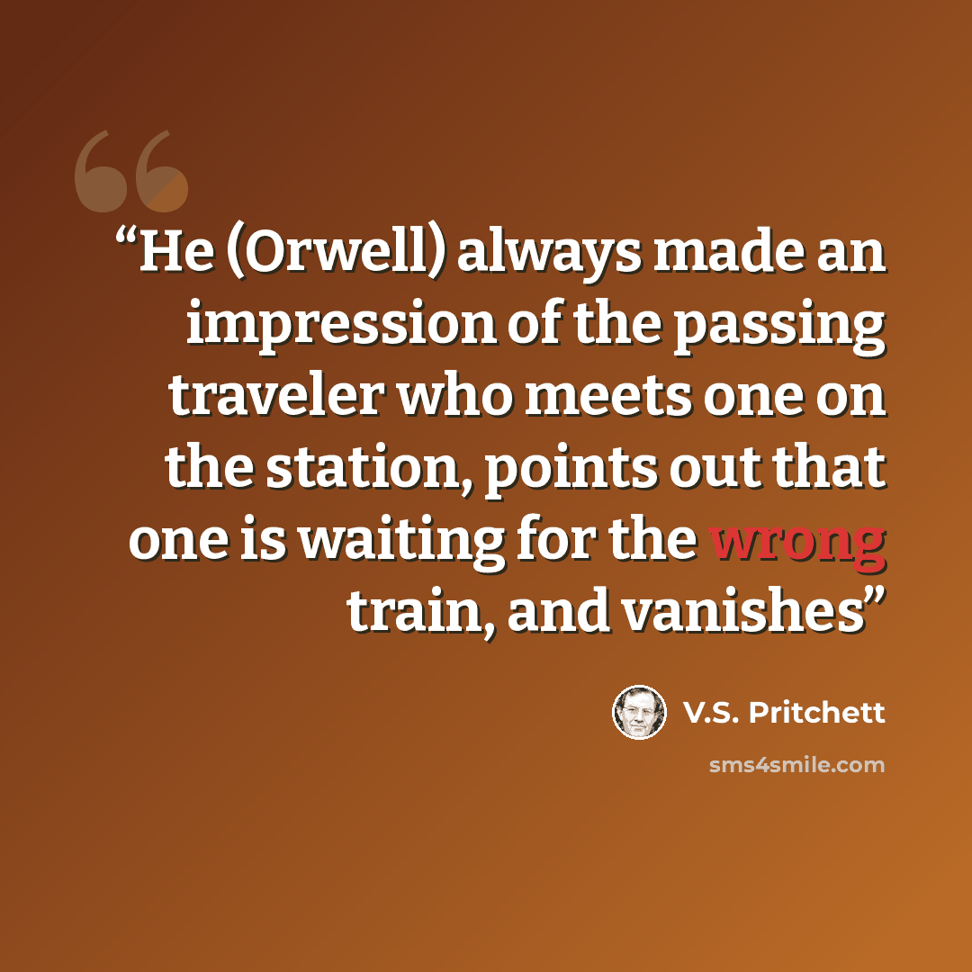 “He (Orwell) always made an impression of the passing traveler who meets one on the station, points out that one is waiting for the wrong train, and vanishes” quote by V.S. Pritchett