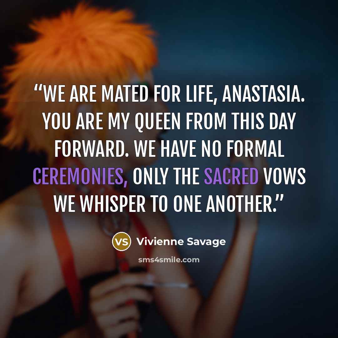 “We are mated for life, Anastasia. You are my queen from this day forward. We have no formal ceremonies, only the sacred vows we whisper to one another.” quote by Vivienne Savage