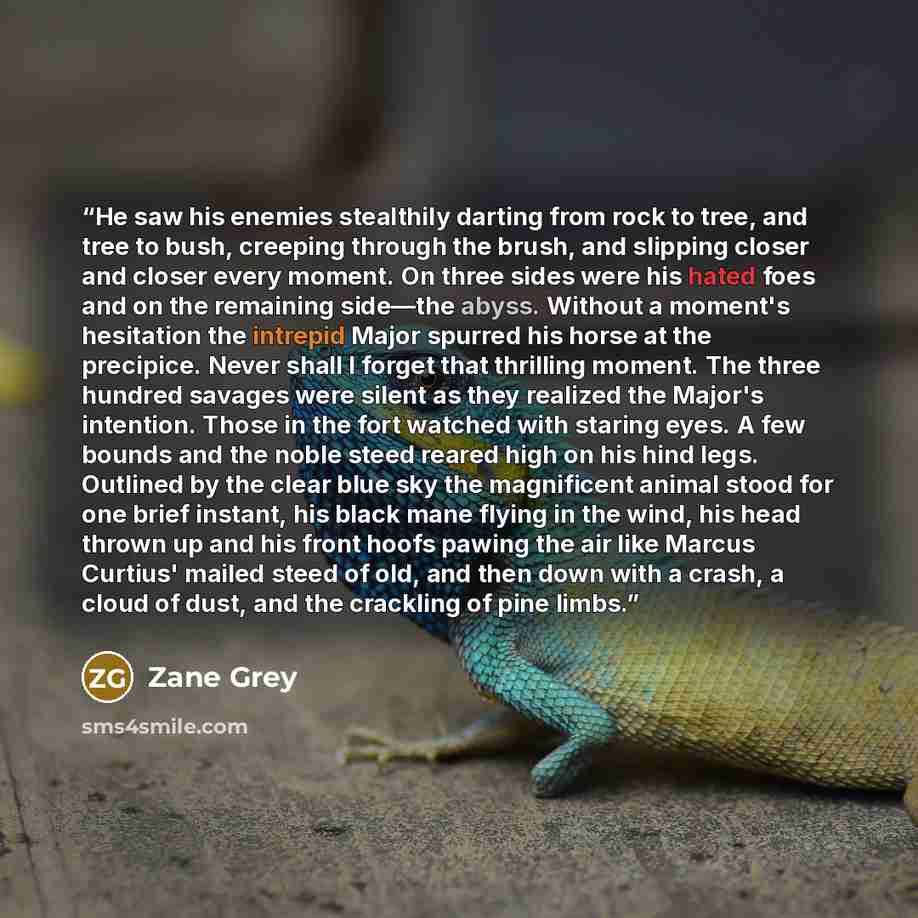 “He saw his enemies stealthily darting from rock to tree, and tree to bush, creeping through the brush, and slipping closer and closer every moment. On three sides were his hated foes and on the remaining side—the abyss. Without a moment's hesitation the intrepid Major spurred his horse at the…” quote by Zane Grey