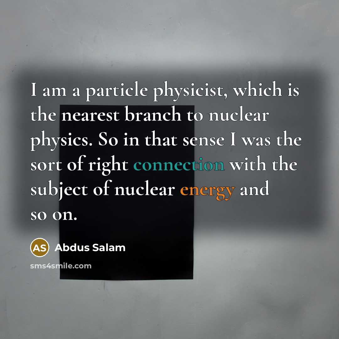 “I am a particle physicist, which is the nearest branch to nuclear physics. So in that sense I was the sort of right connection with the subject of nuclear energy and so on.” quote by Abdus Salam
