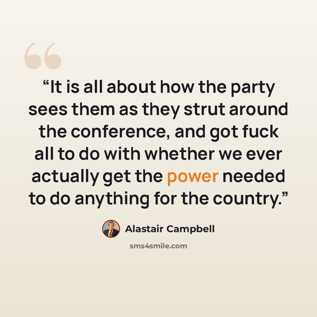 “It is all about how the party sees them as they strut around the conference, and got fuck all to do with whether we ever actually get the power needed to do anything for the country.” quote by Alastair Campbell