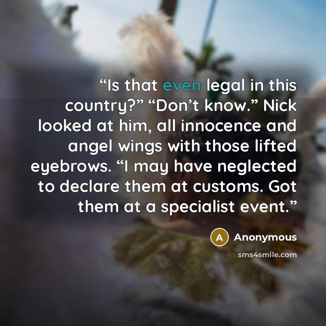 “Is that even legal in this country?” “Don’t know.” Nick looked at him, all innocence and angel wings with those lifted eyebrows. “I may have neglected to declare them at customs. Got them at a specialist event.” quote by Anonymous