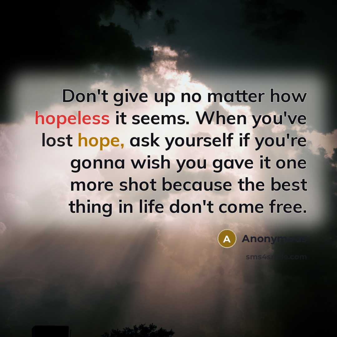“Don't give up no matter how hopeless it seems. When you've lost hope, ask yourself if you're gonna wish you gave it one more shot because the best thing in life don't come free.” quote by Anonymous