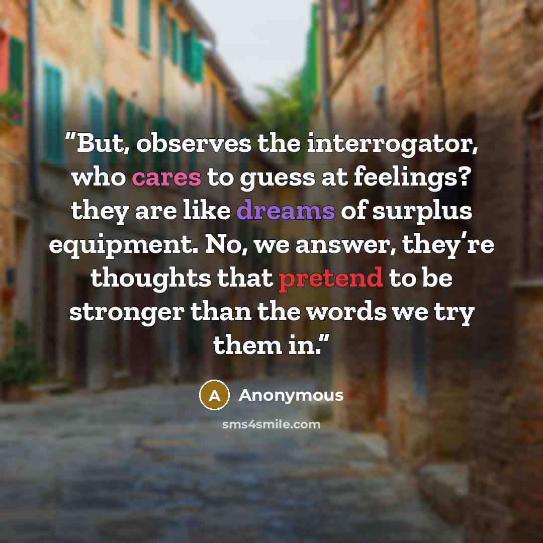 “But, observes the interrogator, who cares to guess at feelings? they are like dreams of surplus equipment. No, we answer, they’re thoughts that pretend to be stronger than the words we try them in.” quote by Anonymous