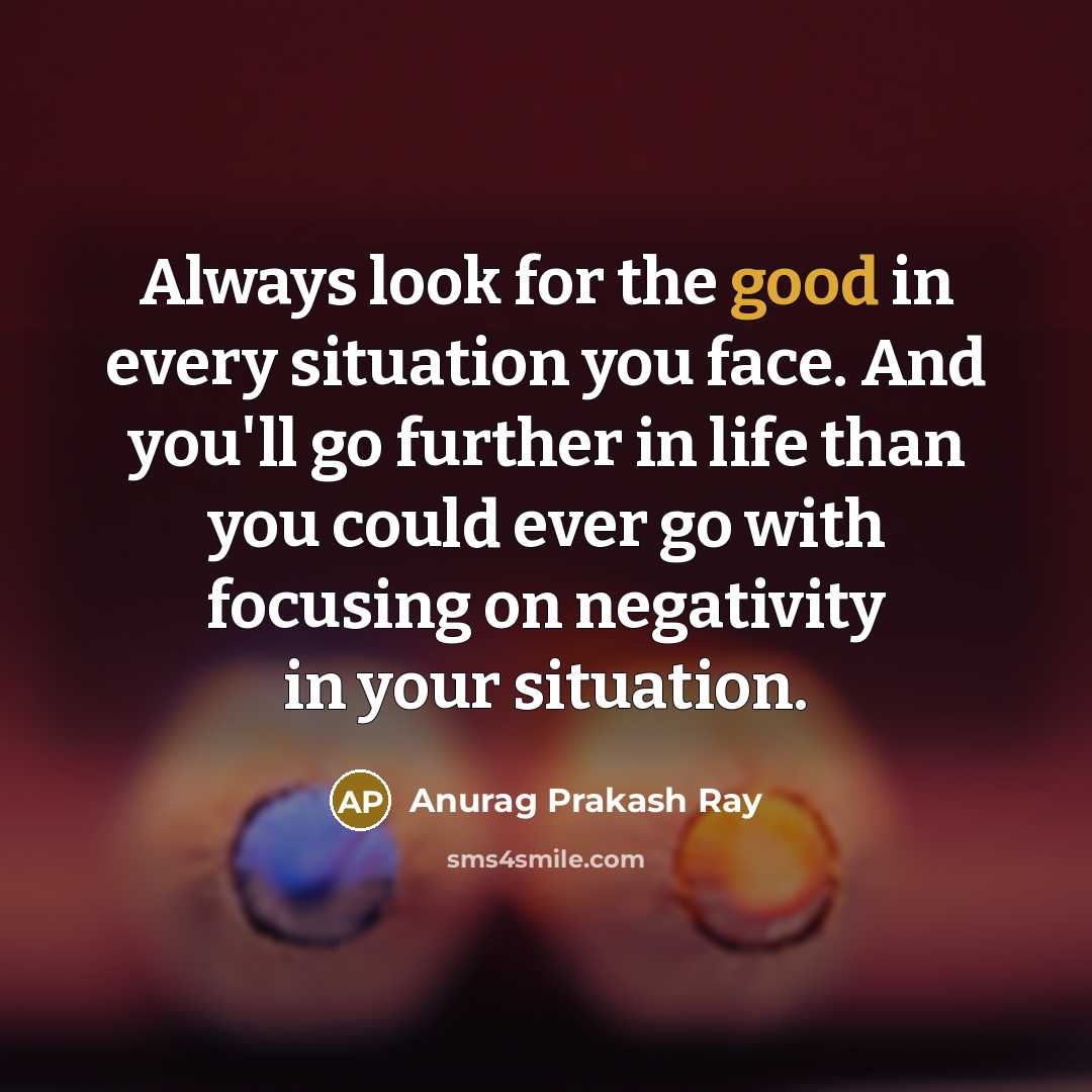 “Always look for the good in every situation you face. And you'll go further in life than you could ever go with focusing on negativity in your situation.” quote by Anurag Prakash Ray