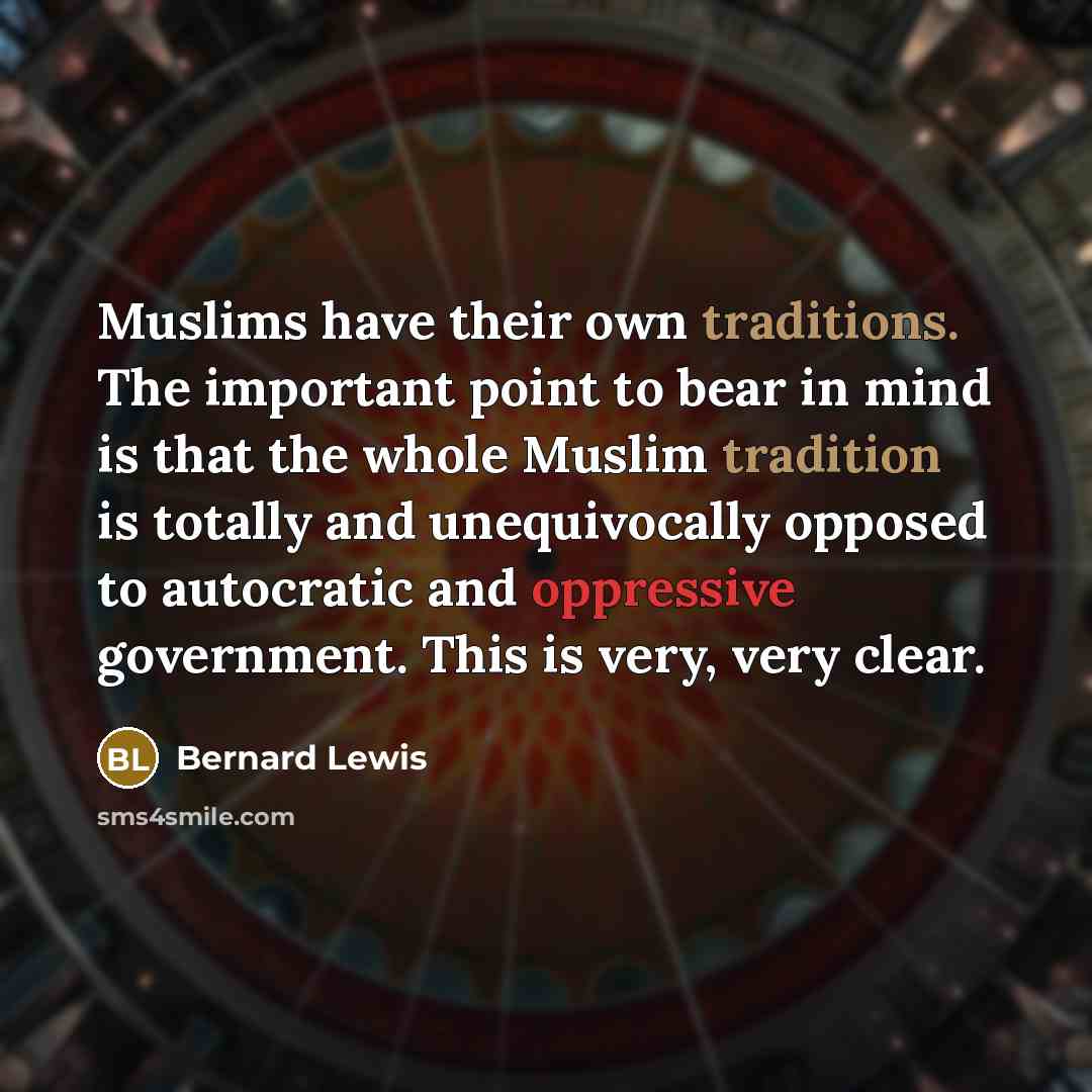 “Muslims have their own traditions. The important point to bear in mind is that the whole Muslim tradition is totally and unequivocally opposed to autocratic and oppressive government. This is very, very clear.” quote by Bernard Lewis