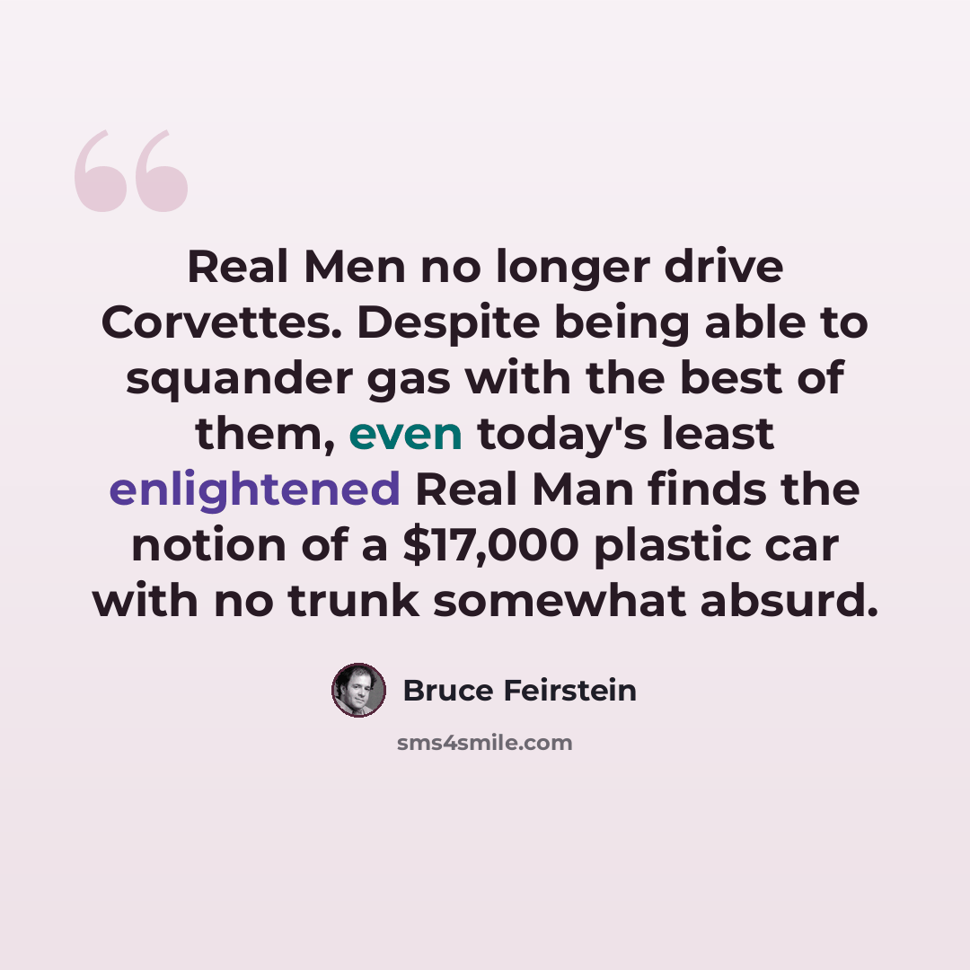 “Real Men no longer drive Corvettes. Despite being able to squander gas with the best of them, even today's least enlightened Real Man finds the notion of a $17,000 plastic car with no trunk somewhat absurd.” quote by Bruce Feirstein