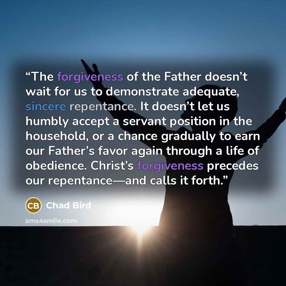 “The forgiveness of the Father doesn’t wait for us to demonstrate adequate, sincere repentance. It doesn’t let us humbly accept a servant position in the household, or a chance gradually to earn our Father’s favor again through a life of obedience. Christ’s forgiveness precedes our repentance—and…” quote by Chad Bird