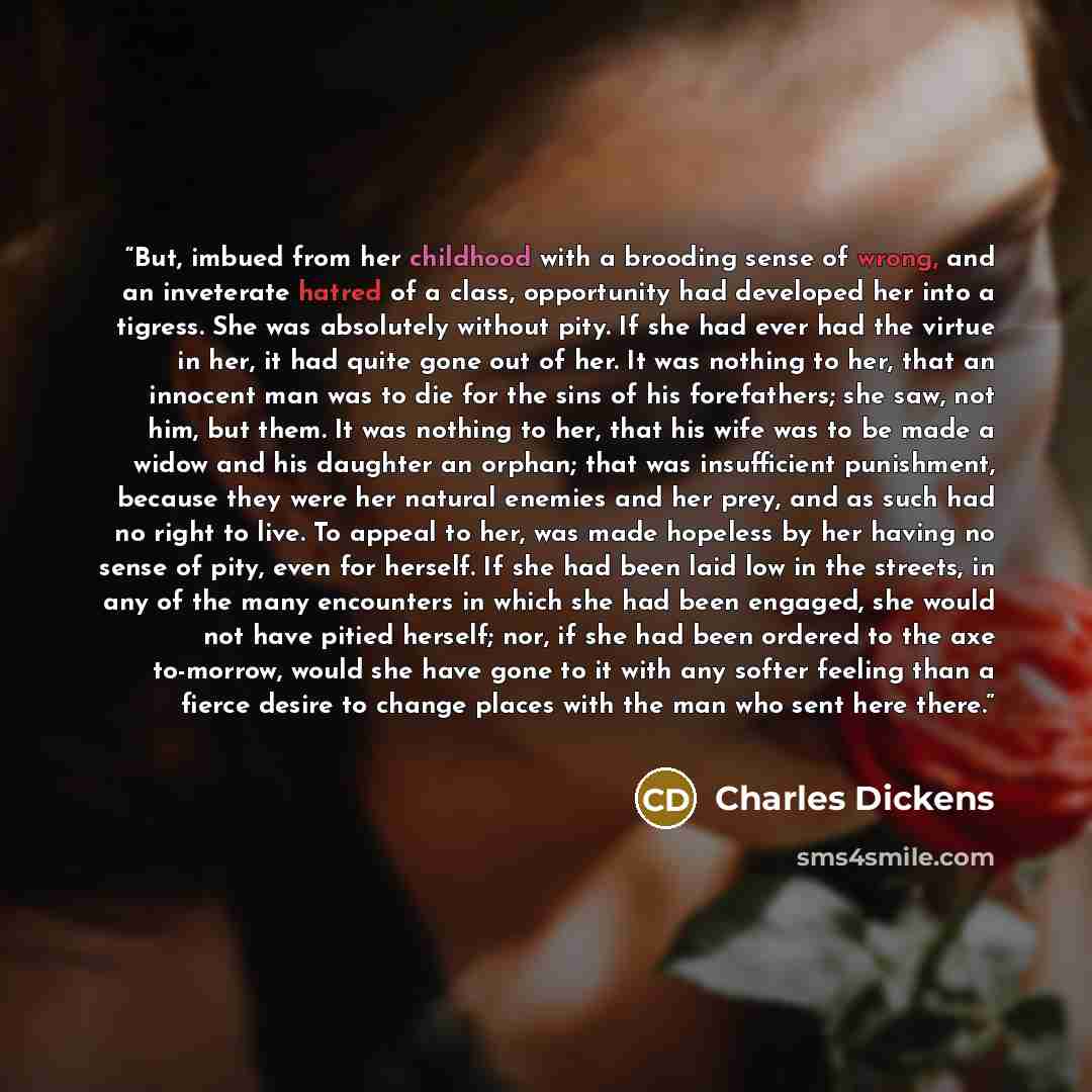 “But, imbued from her childhood with a brooding sense of wrong, and an inveterate hatred of a class, opportunity had developed her into a tigress. She was absolutely without pity. If she had ever had the virtue in her, it had quite gone out of her. It was nothing to her, that an innocent man was to…” quote by Charles Dickens