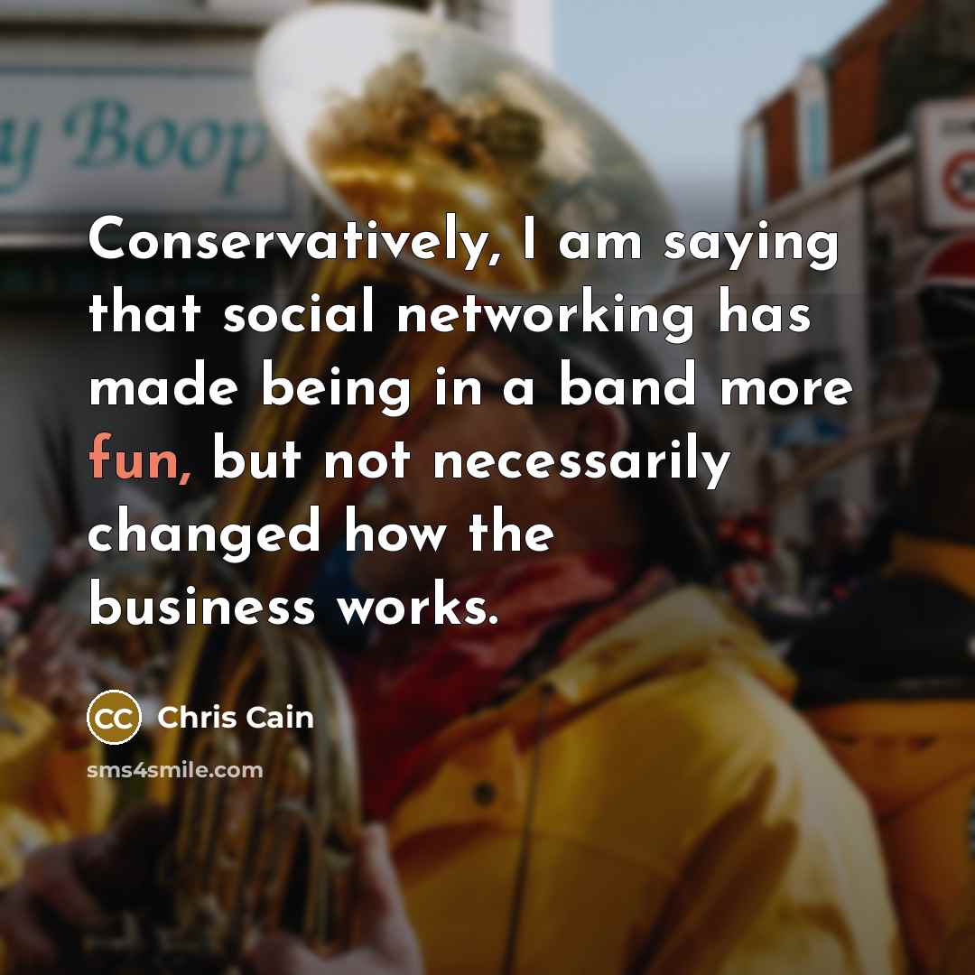“Conservatively, I am saying that social networking has made being in a band more fun, but not necessarily changed how the business works.” quote by Chris Cain