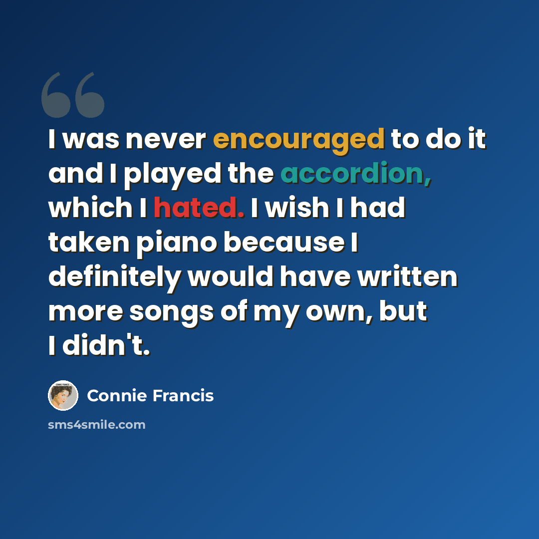 “I was never encouraged to do it and I played the accordion, which I hated. I wish I had taken piano because I definitely would have written more songs of my own, but I didn't.” quote by Connie Francis