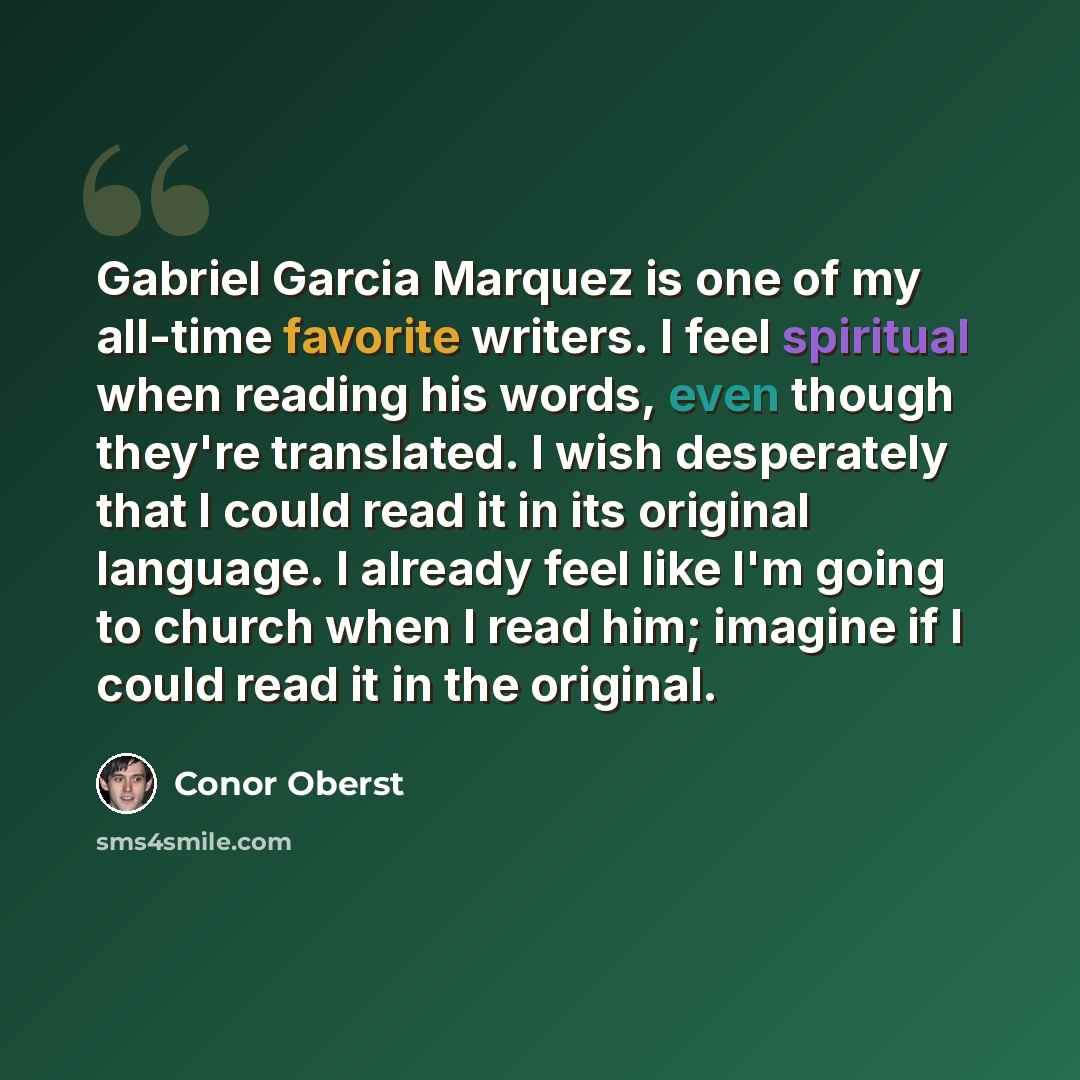 “Gabriel Garcia Marquez is one of my all-time favorite writers. I feel spiritual when reading his words, even though they're translated. I wish desperately that I could read it in its original language. I already feel like I'm going to church when I read him; imagine if I could read it in the…” quote by Conor Oberst