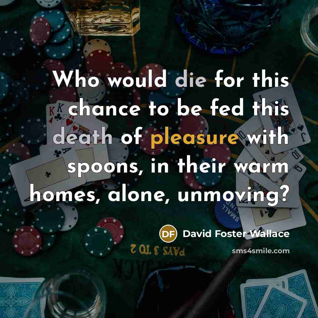 “Who would die for this chance to be fed this death of pleasure with spoons, in their warm homes, alone, unmoving?” quote by David Foster Wallace