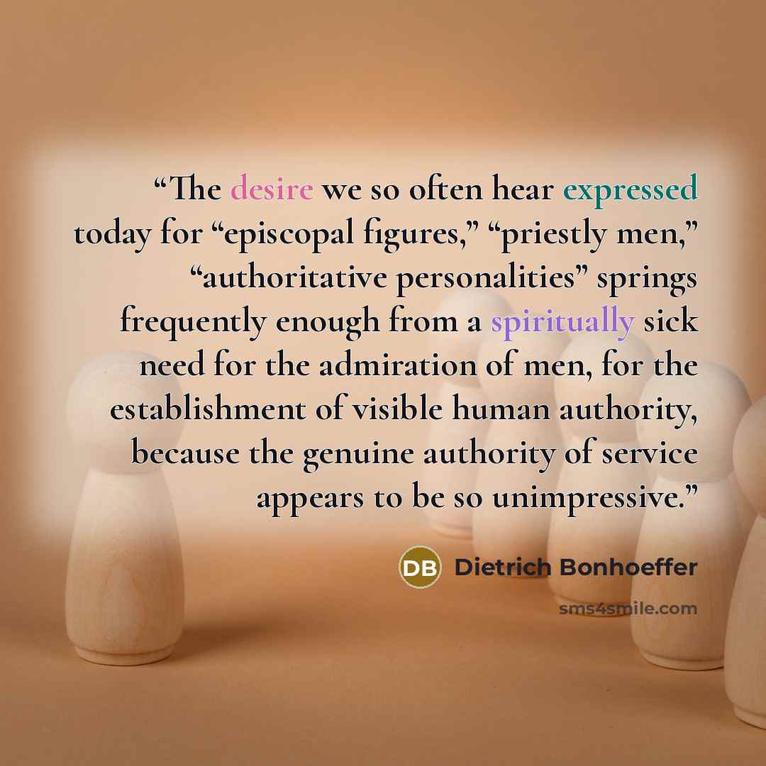 “The desire we so often hear expressed today for “episcopal figures,” “priestly men,” “authoritative personalities” springs frequently enough from a spiritually sick need for the admiration of men, for the establishment of visible human authority, because the genuine authority of service appears to…” quote by Dietrich Bonhoeffer