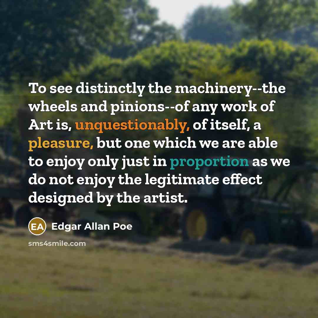 “To see distinctly the machinery--the wheels and pinions--of any work of Art is, unquestionably, of itself, a pleasure, but one which we are able to enjoy only just in proportion as we do not enjoy the legitimate effect designed by the artist.” quote by Edgar Allan Poe