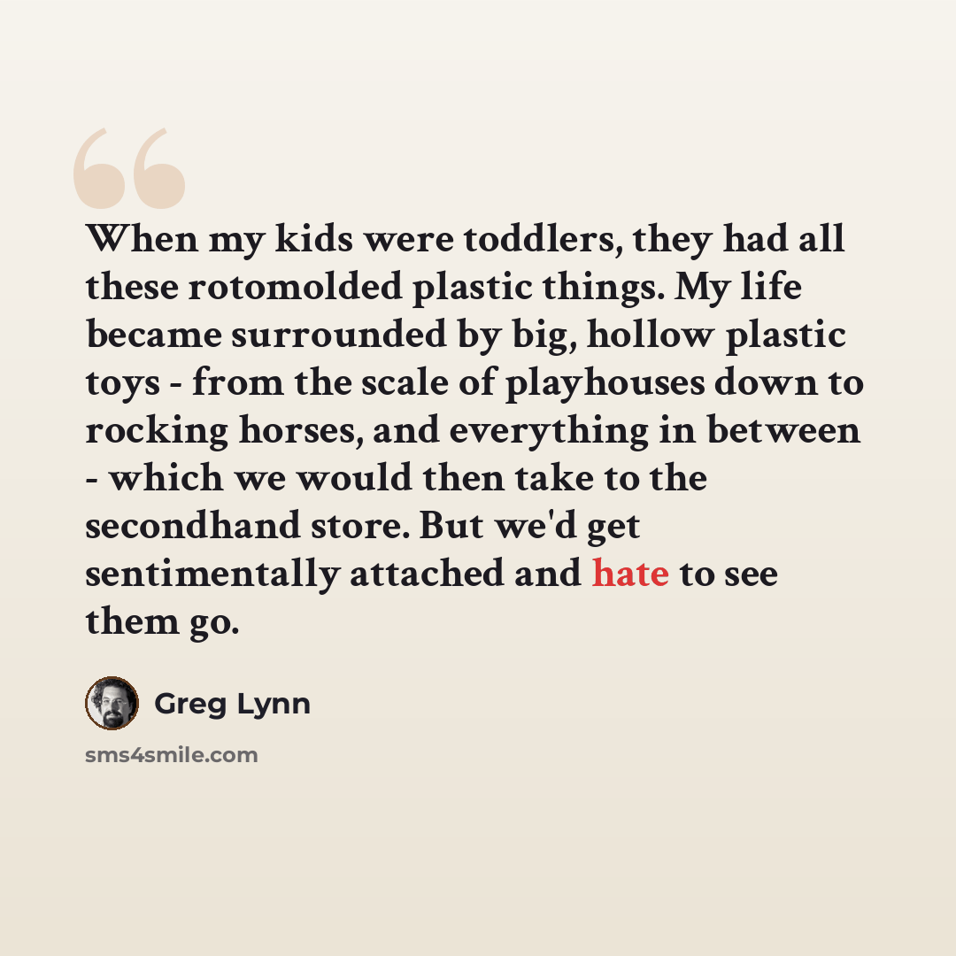 “When my kids were toddlers, they had all these rotomolded plastic things. My life became surrounded by big, hollow plastic toys - from the scale of playhouses down to rocking horses, and everything in between - which we would then take to the secondhand store. But we'd get sentimentally attached…” quote by Greg Lynn