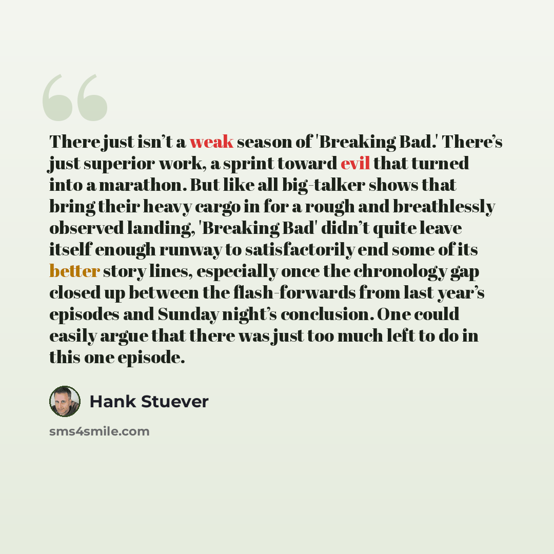 “There just isn’t a weak season of 'Breaking Bad.' There’s just superior work, a sprint toward evil that turned into a marathon. But like all big-talker shows that bring their heavy cargo in for a rough and breathlessly observed landing, 'Breaking Bad' didn’t quite leave itself enough runway to…” quote by Hank Stuever