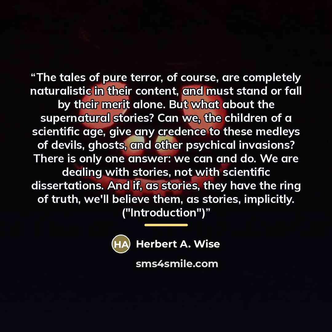 “The tales of pure terror, of course, are completely naturalistic in their content, and must stand or fall by their merit alone. But what about the supernatural stories? Can we, the children of a scientific age, give any credence to these medleys of devils, ghosts, and other psychical invasions?…” quote by Herbert A. Wise