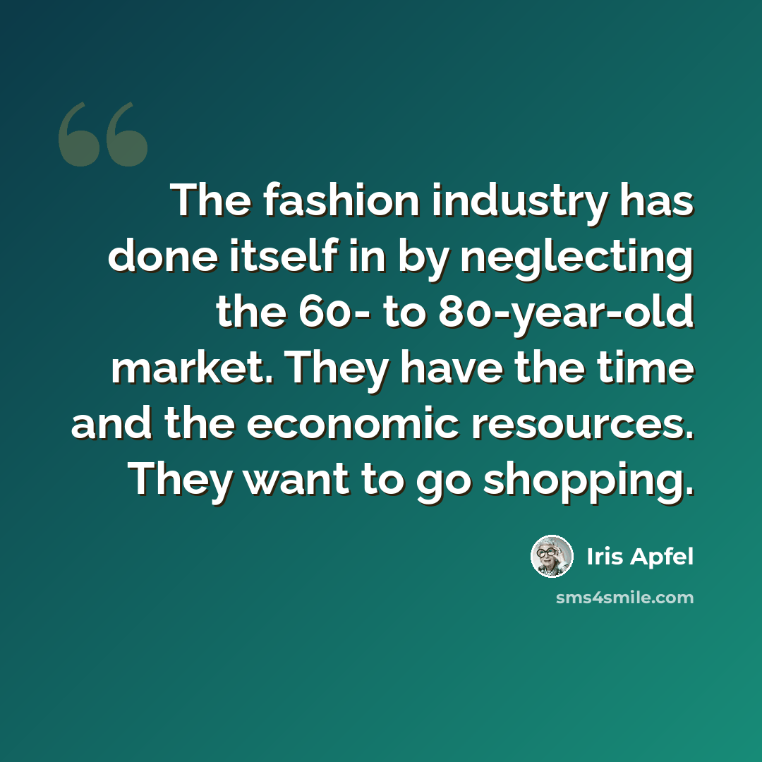 “The fashion industry has done itself in by neglecting the 60- to 80-year-old market. They have the time and the economic resources. They want to go shopping.” quote by Iris Apfel