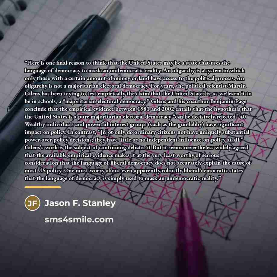 “Here is one final reason to think that the United States may be a state that uses the language of democracy to mask an undemocratic reality. An oligarchy is a system in which only those with a certain amount of money or land have access to the political process. An oligarchy is not a majoritarian…” quote by Jason F. Stanley