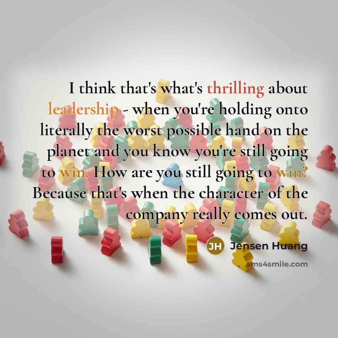 “I think that's what's thrilling about leadership - when you're holding onto literally the worst possible hand on the planet and you know you're still going to win. How are you still going to win? Because that's when the character of the company really comes out.” quote by Jensen Huang