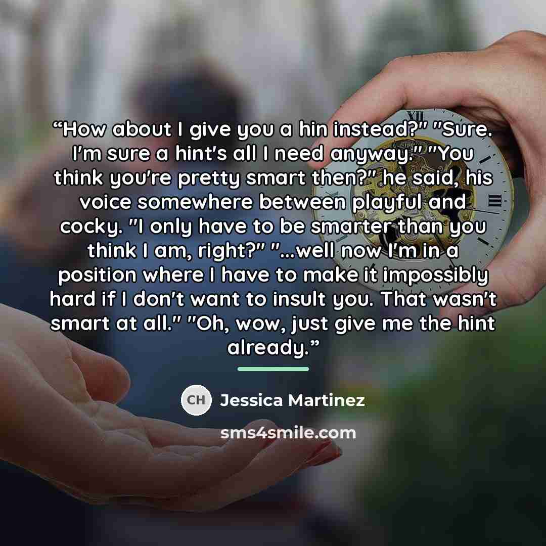 “How about I give you a hin instead?" "Sure. I'm sure a hint's all I need anyway." "You think you're pretty smart then?" he said, his voice somewhere between playful and cocky. "I only have to be smarter than you think I am, right?" "...well now I'm in a position where I have to make it impossibly…” quote by Jessica Martinez