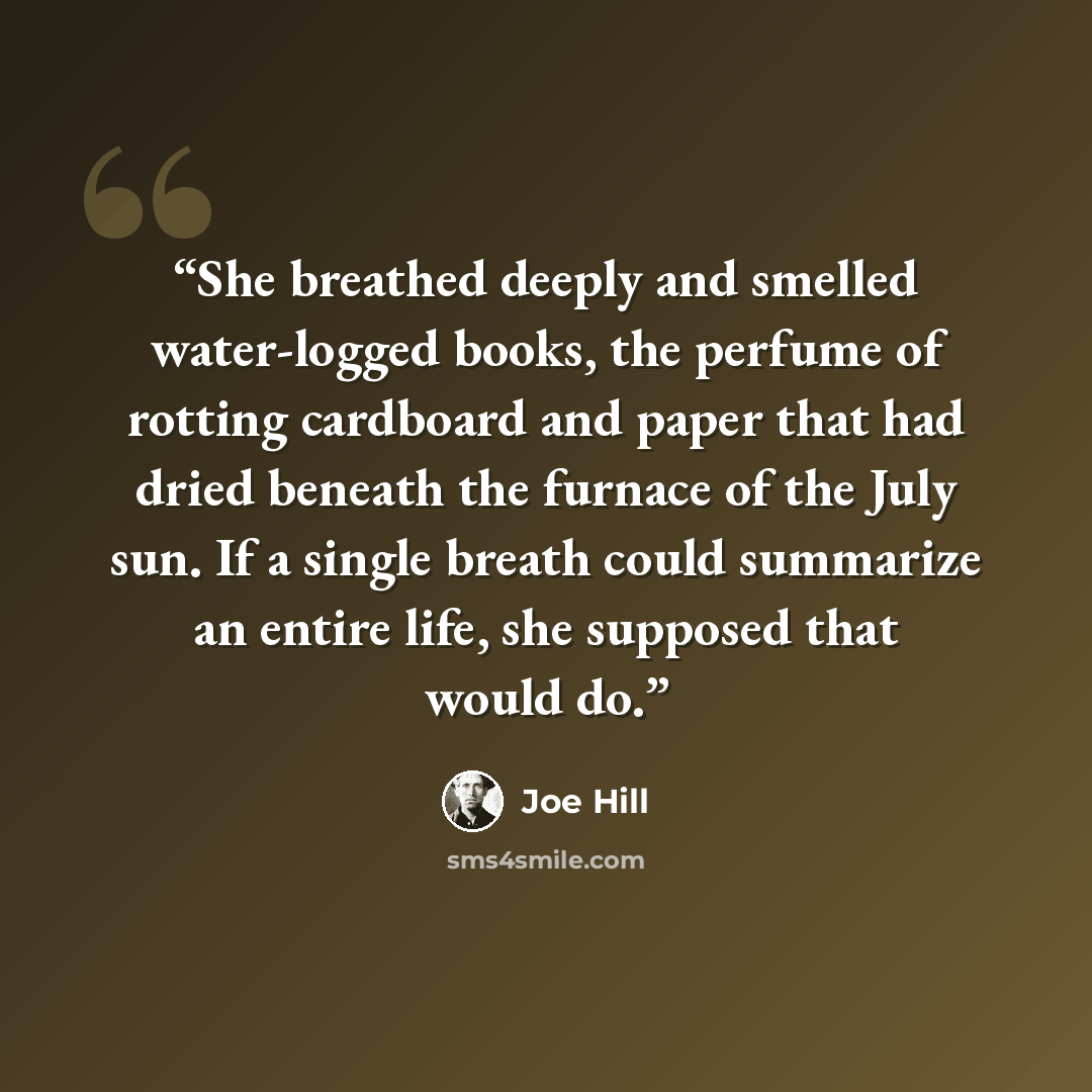 “She breathed deeply and smelled water-logged books, the perfume of rotting cardboard and paper that had dried beneath the furnace of the July sun. If a single breath could summarize an entire life, she supposed that would do.” quote by Joe Hill