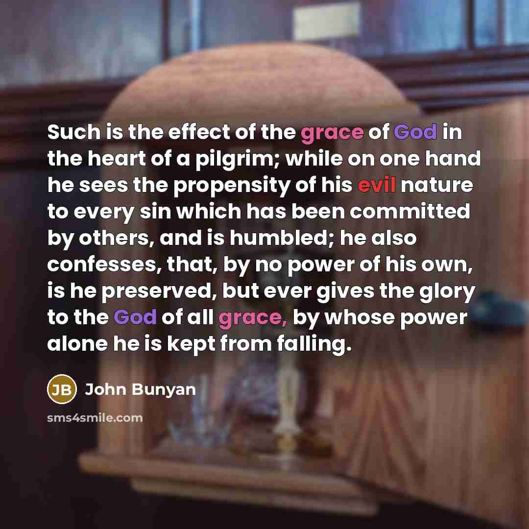 “Such is the effect of the grace of God in the heart of a pilgrim; while on one hand he sees the propensity of his evil nature to every sin which has been committed by others, and is humbled; he also confesses, that, by no power of his own, is he preserved, but ever gives the glory to the God of…” quote by John Bunyan