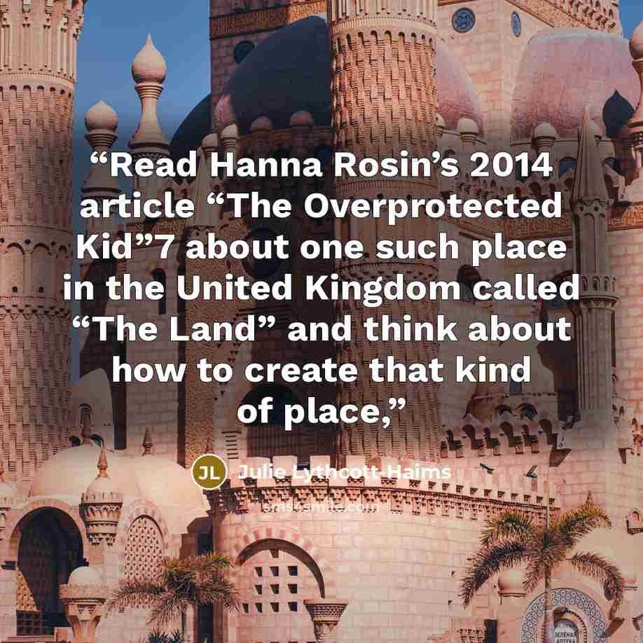 “Read Hanna Rosin’s 2014 article “The Overprotected Kid”7 about one such place in the United Kingdom called “The Land” and think about how to create that kind of place,” quote by Julie Lythcott-Haims