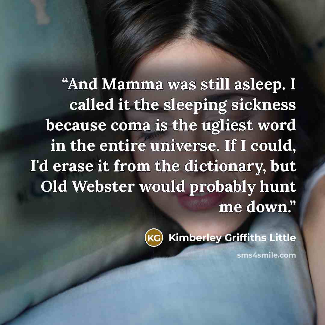 “And Mamma was still asleep. I called it the sleeping sickness because coma is the ugliest word in the entire universe. If I could, I'd erase it from the dictionary, but Old Webster would probably hunt me down.” quote by Kimberley Griffiths Little