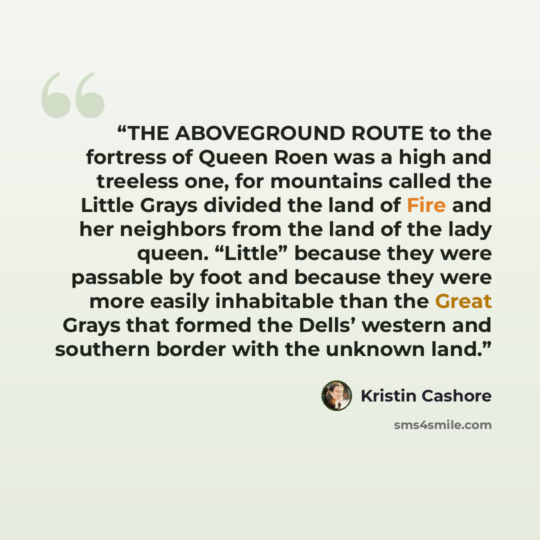 “THE ABOVEGROUND ROUTE to the fortress of Queen Roen was a high and treeless one, for mountains called the Little Grays divided the land of Fire and her neighbors from the land of the lady queen. “Little” because they were passable by foot and because they were more easily inhabitable than the…” quote by Kristin Cashore