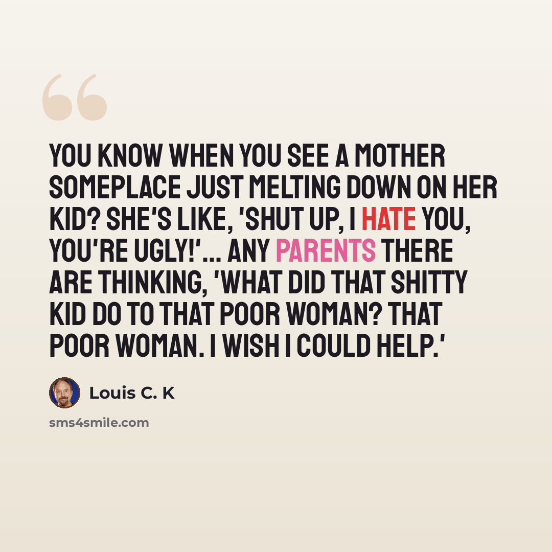 “You know when you see a mother someplace just melting down on her kid? She's like, 'Shut up, I hate you, you're ugly!'... Any parents there are thinking, 'What did that shitty kid do to that poor woman? That poor woman. I wish I could help.'” quote by Louis C. K
