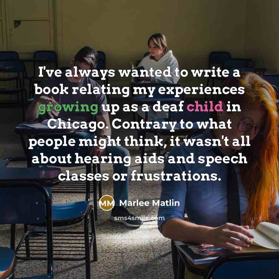 “I've always wanted to write a book relating my experiences growing up as a deaf child in Chicago. Contrary to what people might think, it wasn't all about hearing aids and speech classes or frustrations.” quote by Marlee Matlin