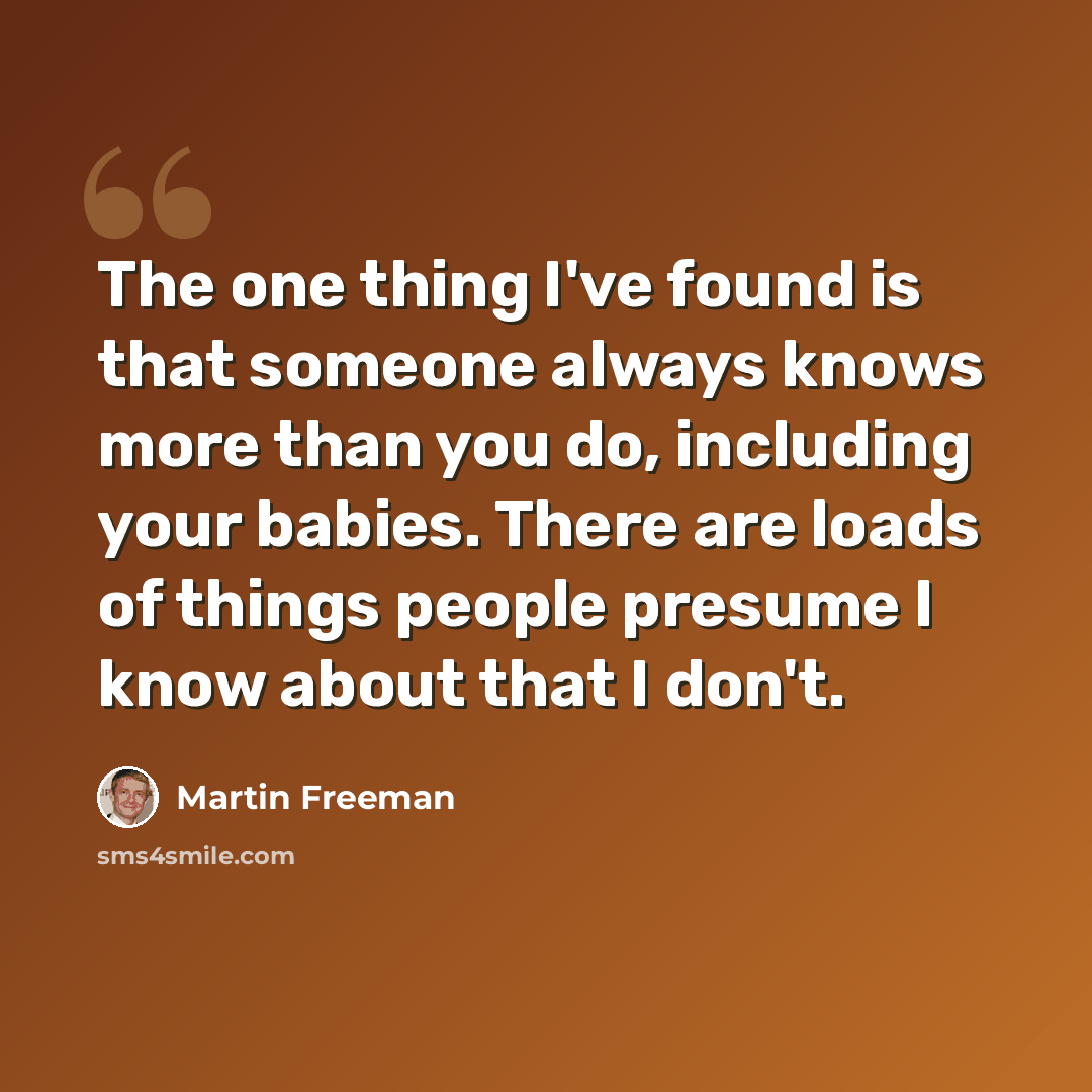 “The one thing I've found is that someone always knows more than you do, including your babies. There are loads of things people presume I know about that I don't.” quote by Martin Freeman