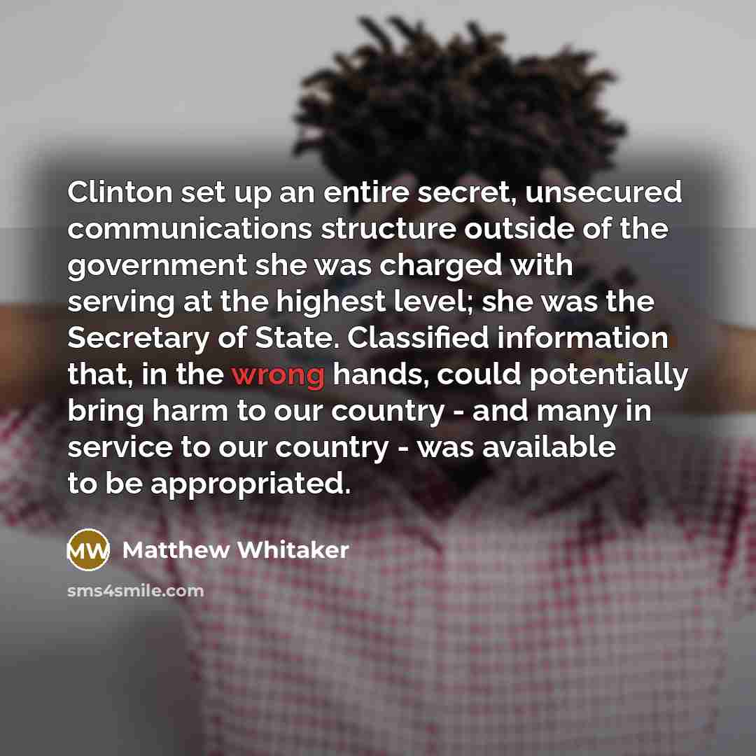 “Clinton set up an entire secret, unsecured communications structure outside of the government she was charged with serving at the highest level; she was the Secretary of State. Classified information that, in the wrong hands, could potentially bring harm to our country - and many in service to our…” quote by Matthew Whitaker