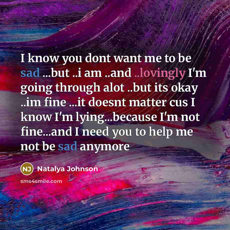 “I know you dont want me to be sad ...but ..i am ..and ..lovingly I'm going through alot ..but its okay ..im fine ...it doesnt matter cus I know I'm lying...because I'm not fine...and I need you to help me not be sad anymore” quote by Natalya Johnson
