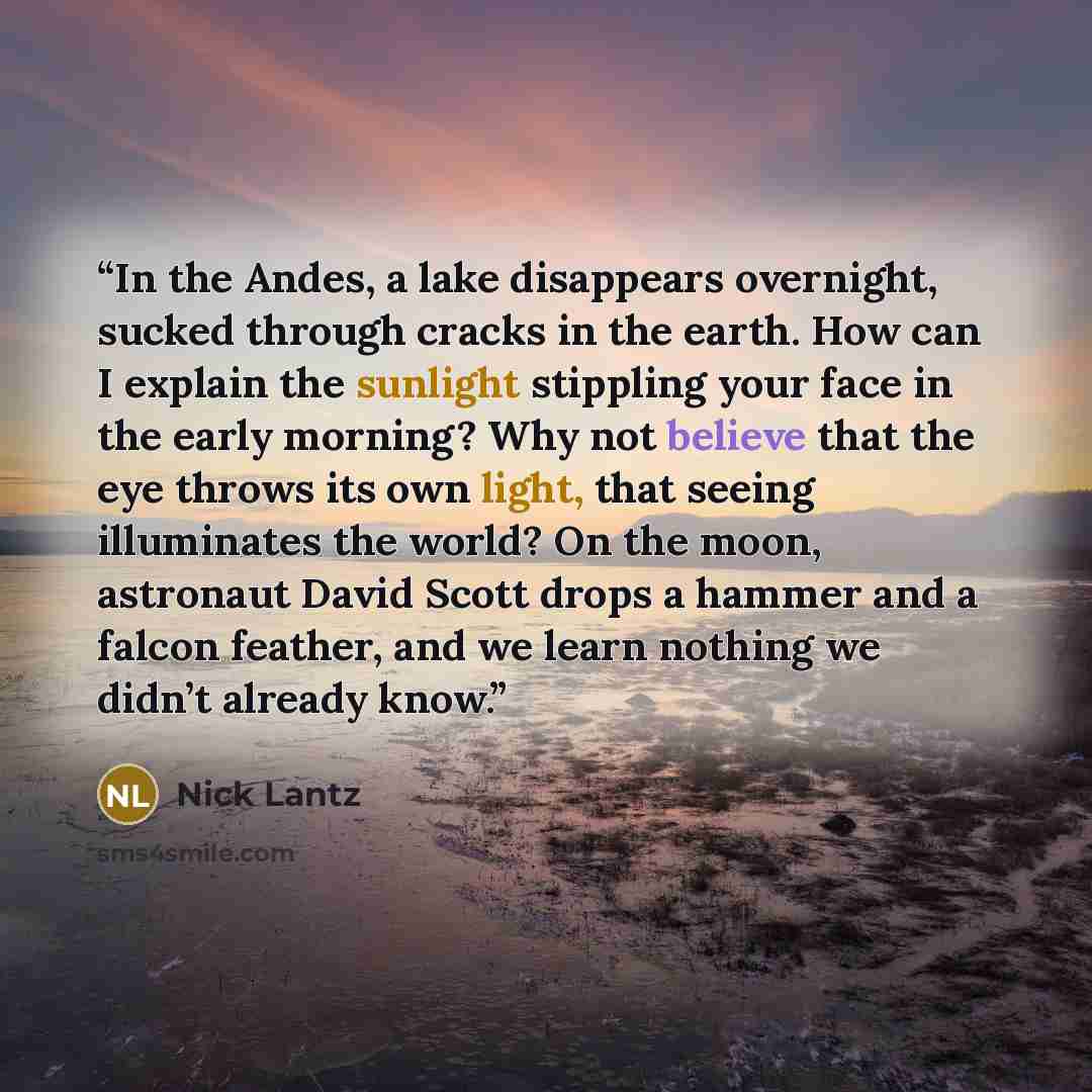 “In the Andes, a lake disappears overnight, sucked through cracks in the earth. How can I explain the sunlight stippling your face in the early morning? Why not believe that the eye throws its own light, that seeing illuminates the world? On the moon, astronaut David Scott drops a hammer and a…” quote by Nick Lantz