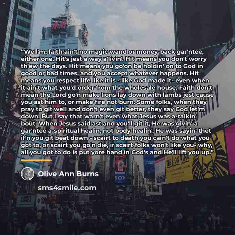 “Well'm, faith ain't no magic wand or money-back gar'ntee, either one. Hit's jest a way a'livin'. Hit means you don't worry th'ew the days. Hit means you go'on be holdin' on to God in good or bad times, and you accept whatever happens. Hit means you respect life like it is - like God made it- even…” quote by Olive Ann Burns