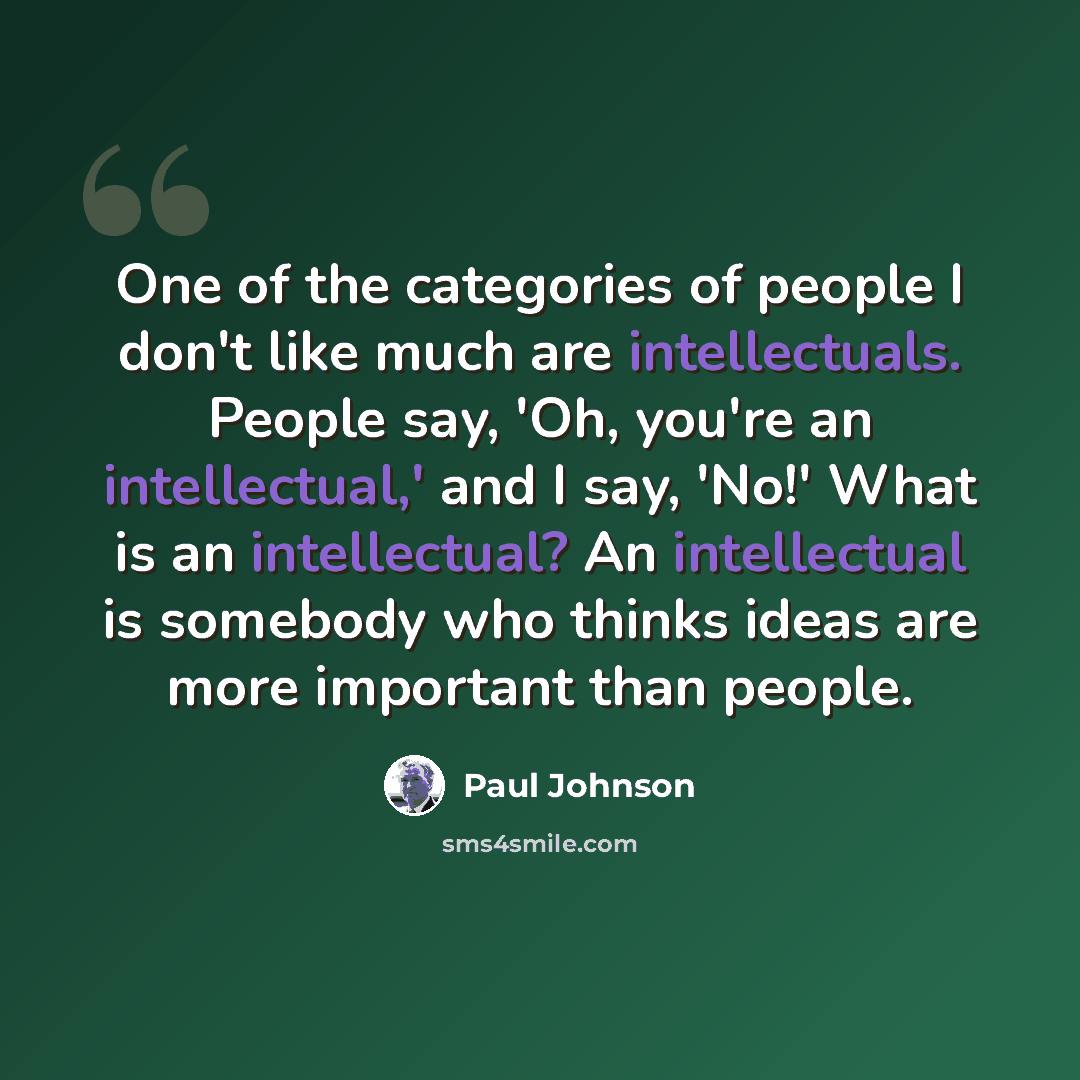 “One of the categories of people I don't like much are intellectuals. People say, 'Oh, you're an intellectual,' and I say, 'No!' What is an intellectual? An intellectual is somebody who thinks ideas are more important than people.” quote by Paul Johnson