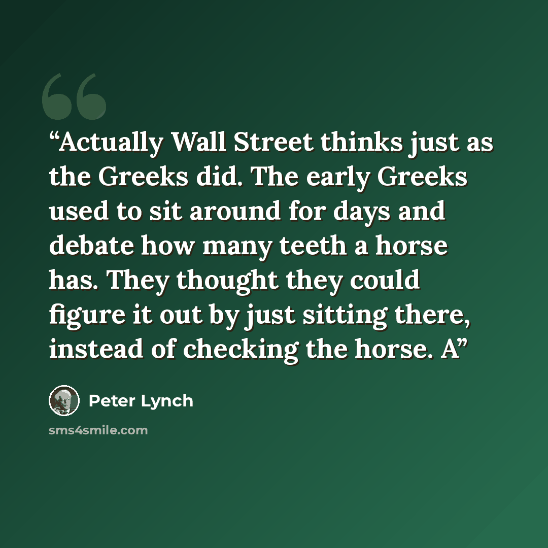 “Actually Wall Street thinks just as the Greeks did. The early Greeks used to sit around for days and debate how many teeth a horse has. They thought they could figure it out by just sitting there, instead of checking the horse. A” quote by Peter Lynch
