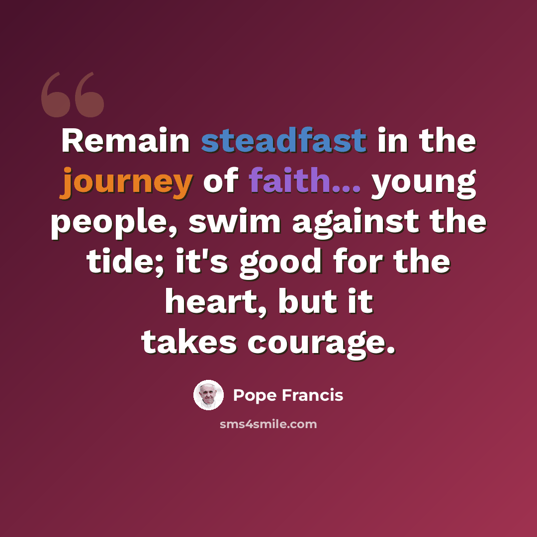 “Remain steadfast in the journey of faith... young people, swim against the tide; it's good for the heart, but it takes courage.” quote by Pope Francis