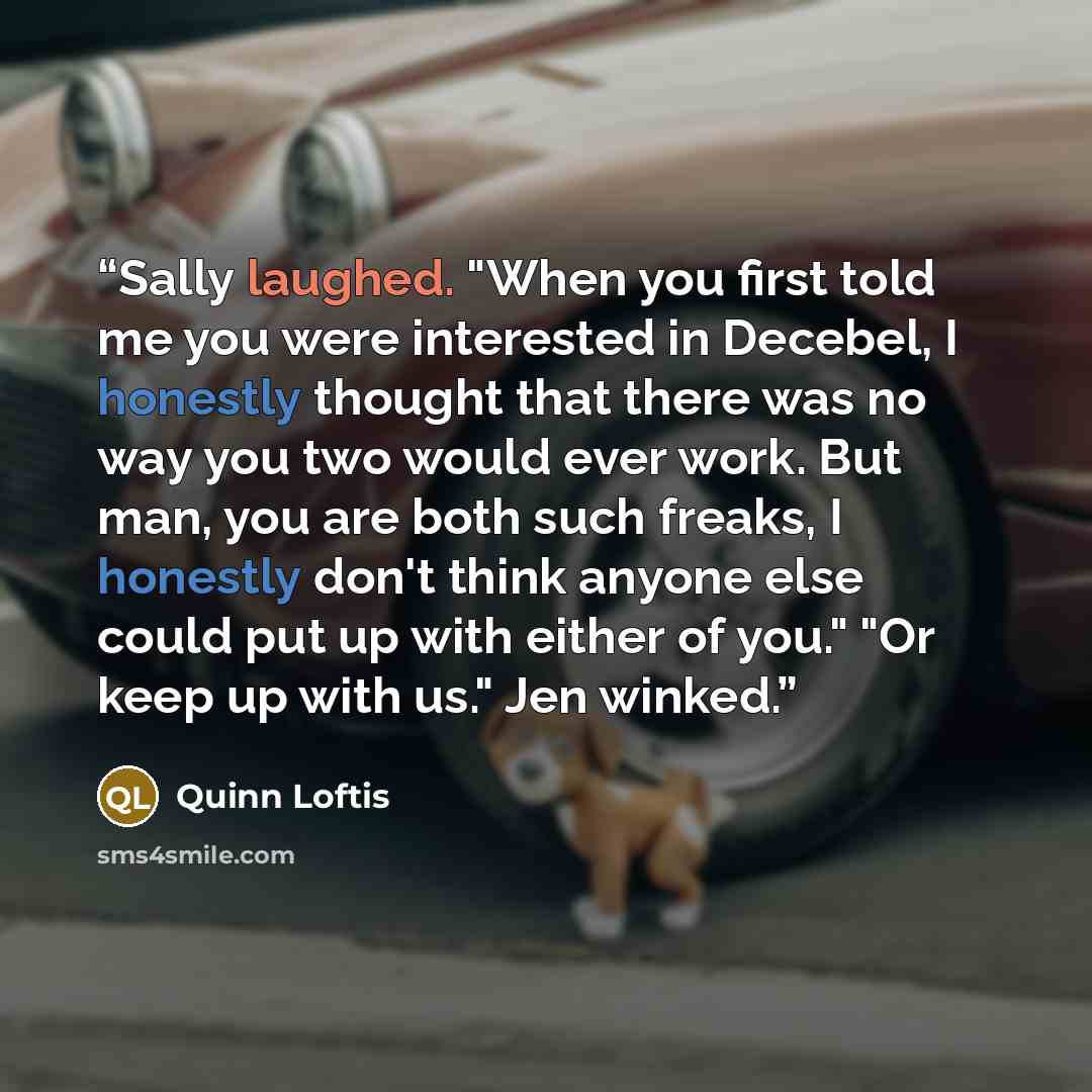 “Sally laughed. "When you first told me you were interested in Decebel, I honestly thought that there was no way you two would ever work. But man, you are both such freaks, I honestly don't think anyone else could put up with either of you." "Or keep up with us." Jen winked.” quote by Quinn Loftis