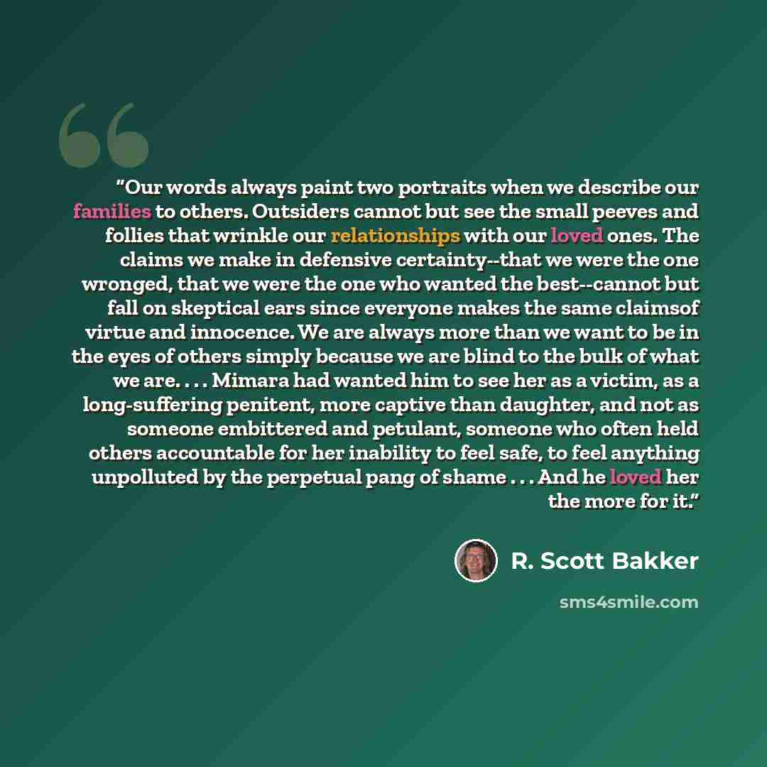 “Our words always paint two portraits when we describe our families to others. Outsiders cannot but see the small peeves and follies that wrinkle our relationships with our loved ones. The claims we make in defensive certainty--that we were the one wronged, that we were the one who wanted the…” quote by R. Scott Bakker