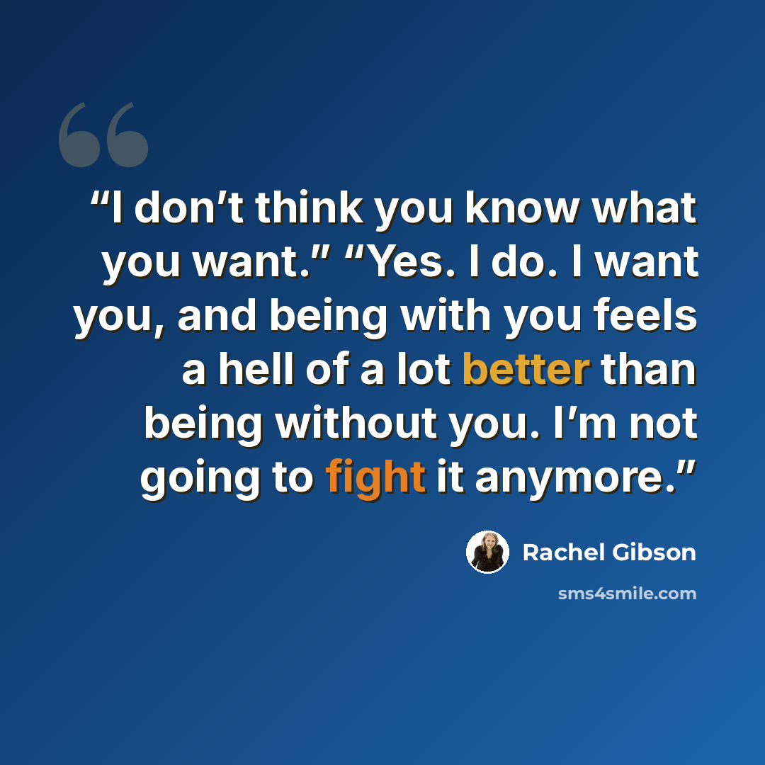 “I don’t think you know what you want.” “Yes. I do. I want you, and being with you feels a hell of a lot better than being without you. I’m not going to fight it anymore.” quote by Rachel Gibson