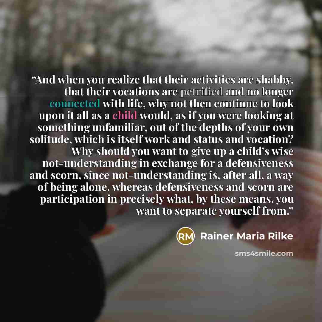 “And when you realize that their activities are shabby, that their vocations are petrified and no longer connected with life, why not then continue to look upon it all as a child would, as if you were looking at something unfamiliar, out of the depths of your own solitude, which is itself work and…” quote by Rainer Maria Rilke